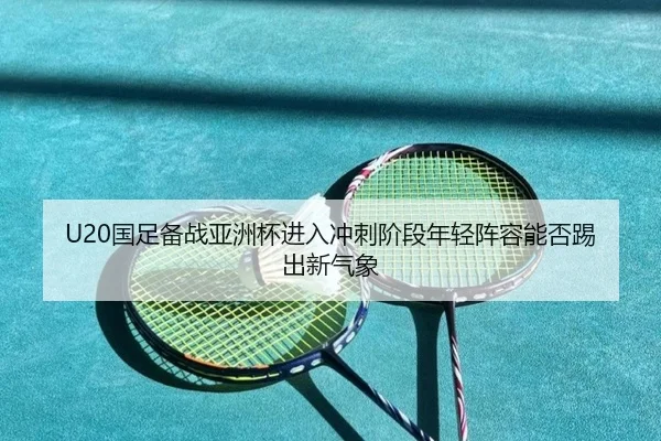 U20国足备战亚洲杯进入冲刺阶段年轻阵容能否踢出新气象